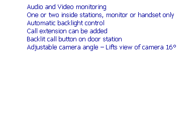 Text Box: Features
High resolution infrared CCD camera
Wide viewing area: 70� vert. x 95� horiz. More than any other system
Camera can be up to 100m (330�) from monitor
Chime from door and hands free communication
Audio and Video monitoring
One or two inside stations, monitor or handset only
Automatic backlight control
Call extension can be added
Backlit call button on door station
Adjustable camera angle � Lifts view of camera 16�
&nbsp;
&nbsp;
